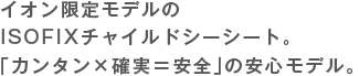 イオン限定モデルのISOFIXチャイルドシーシート。「カンタン×確実=安全」の安心モデル。