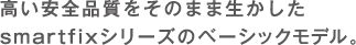 高い安全品質をそのまま生かしたsmartfixシリーズのベーシックモデル。