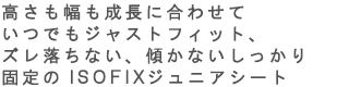 高さも幅も成長に合せていつでもジャストフィット、ズレ落ちない、傾かないしっかり固定のISOFIXジュニアシート。