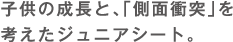 子供の成長と、「側面衝突」を考えたジュニアシート