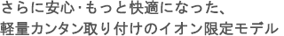 さらに安心・もっと快適になった、軽量カンタン取り付けのイオン限定モデル。
