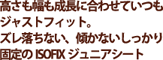 高さも幅も成長に合わせていつでもジャストフィット。ズレ落ちない、動かないしっかり固定のISOFIXジュニアシート