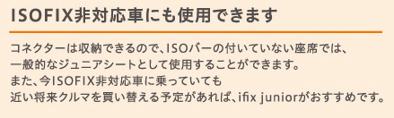 ISOFIXΉԂɂgpł܂bRlN^[͎[ł̂ŁAISOo[̕tĂȂȂł́AʓIȃWjAV[gƂĎgp邱Ƃł܂B܂AISOFIXΉԂɏĂĂ߂N}𔃂ւ\肪΁Aifix junior߂łB
