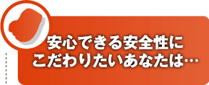 安心できる安全性にこだわりたいあなたは…